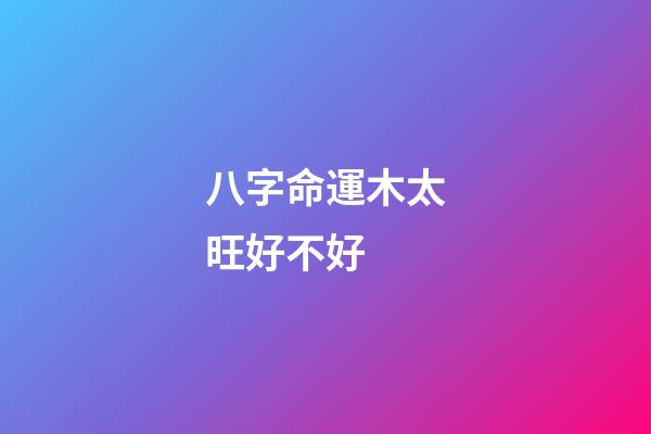 八字命運木太旺好不好 (八字木偏旺)-第1張-觀點-玄機派